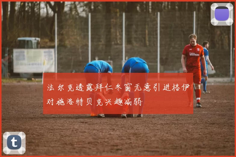 法尔克透露拜仁冬窗无意引进格伊对施洛特贝克兴趣减弱